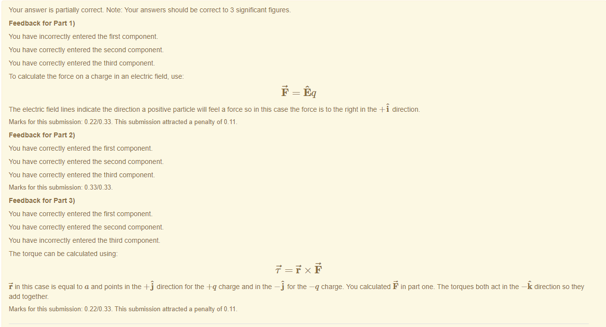 Machine generated alternative text:
Your answer is partially correct Note: Your answers should be correct to 3 significant figures. 
Feedback tor Part 1) 
You have incorrectly entered the first component 
You have correctly entered the second component 
You have correctly entered the third component. 
To calculate the force on a charge in an electric field, use: 
The electric field lines indicate the direction a positive particle will teel a torce so in this case the torce is to the right in the direction. 
Marks for this submissiom 0.22/0.33. This submission attracted a penalty of 0.11 
Feedback tor Part 2) 
You have correctly entered the first component 
You have correctly entered the second component 
You have correctly entered the third component. 
Marks for this submissiom 0.33/0.33. 
Feedback tor Part 3) 
You have correctly entered the first component 
You have correctly entered the second component 
You have incorrectly entered the third component 
The torque can be calculated using: 
F in this case is equal to a and points in the direction for the -eq charge and in the —j tor the —q charge. You calculated F in pan one. The torques both act in the —k direction so they 
add together. 
Marks for this submissiom 0.22/0.33. This submission attracted a penalty of 0.11 